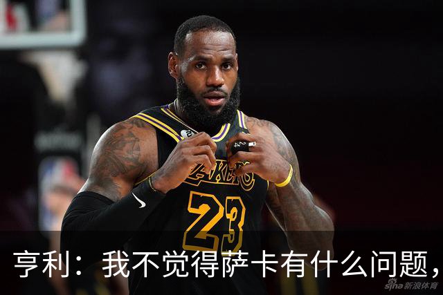 亨利：我不觉得萨卡有什么问题，有时候他背负的期待太沉重了